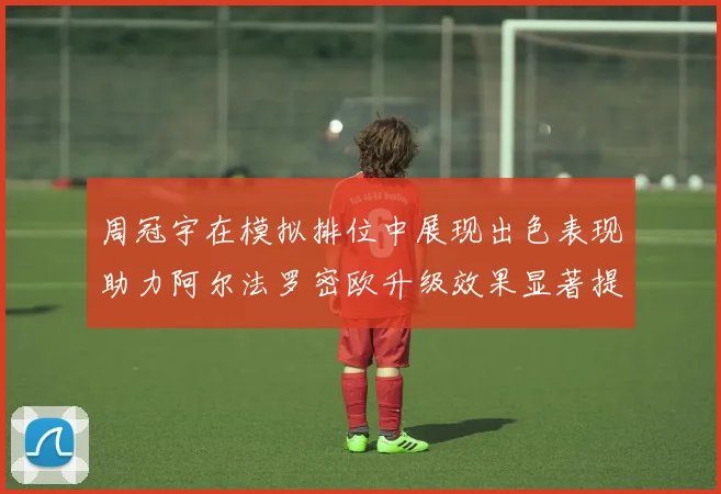 周冠宇在模拟排位中展现出色表现助力阿尔法罗密欧升级效果显著提升